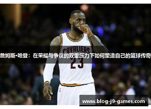 詹姆斯·哈登：在荣耀与争议的双重压力下如何塑造自己的篮球传奇