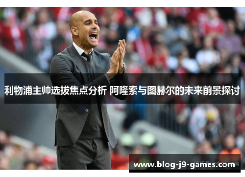 利物浦主帅选拔焦点分析 阿隆索与图赫尔的未来前景探讨