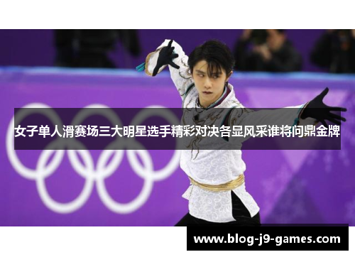 女子单人滑赛场三大明星选手精彩对决各显风采谁将问鼎金牌