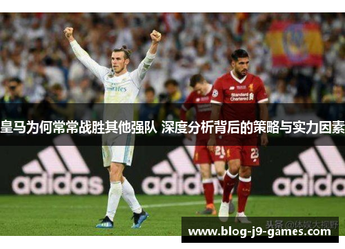 皇马为何常常战胜其他强队 深度分析背后的策略与实力因素