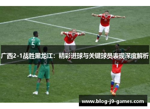 广西2-1战胜黑龙江：精彩进球与关键球员表现深度解析