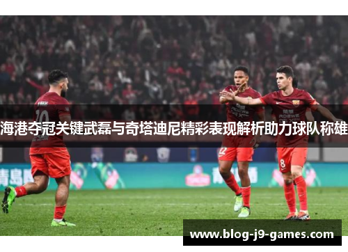海港夺冠关键武磊与奇塔迪尼精彩表现解析助力球队称雄