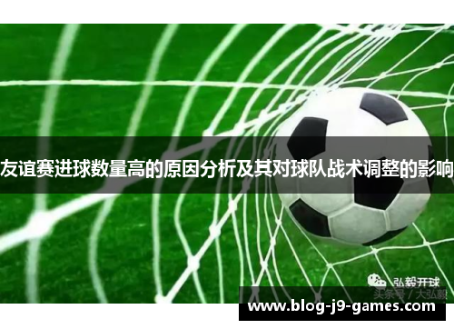 友谊赛进球数量高的原因分析及其对球队战术调整的影响 友谊赛进球数量高的原因分析及其对球队战术调整的影响