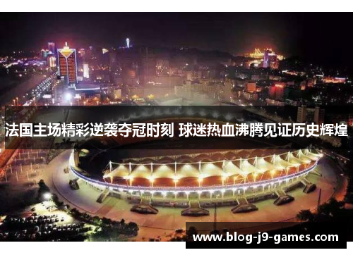 法国主场精彩逆袭夺冠时刻 球迷热血沸腾见证历史辉煌