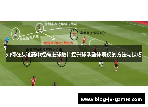 如何在友谊赛中提高进球数并提升球队整体表现的方法与技巧 如何在友谊赛中提高进球数并提升球队整体表现的方法与技巧