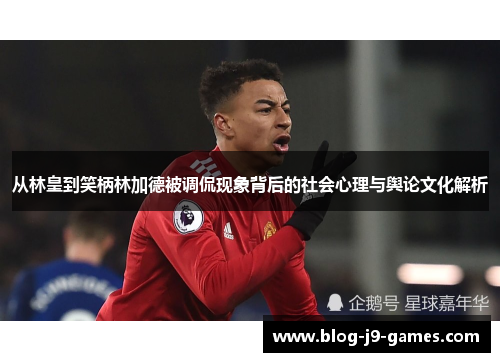 从林皇到笑柄林加德被调侃现象背后的社会心理与舆论文化解析 从林皇到笑柄林加德被调侃现象背后的社会心理与舆论文化解析