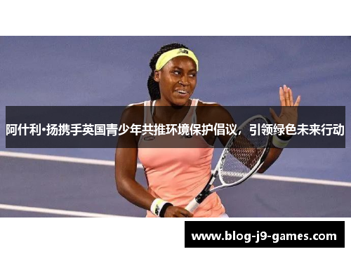 阿什利·扬携手英国青少年共推环境保护倡议，引领绿色未来行动