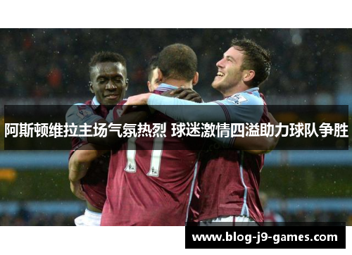 阿斯顿维拉主场气氛热烈 球迷激情四溢助力球队争胜 阿斯顿维拉主场气氛热烈 球迷激情四溢助力球队争胜
