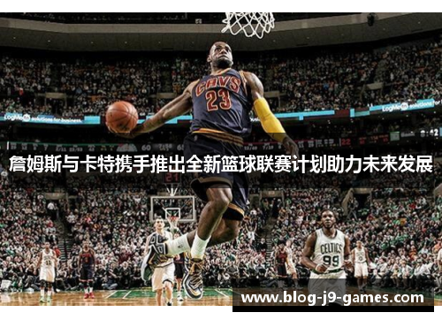 詹姆斯与卡特携手推出全新篮球联赛计划助力未来发展