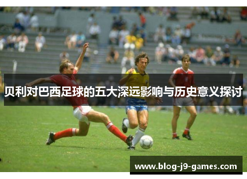 贝利对巴西足球的五大深远影响与历史意义探讨