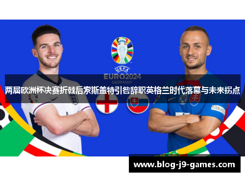 两届欧洲杯决赛折戟后索斯盖特引咎辞职英格兰时代落幕与未来拐点 两届欧洲杯决赛折戟后索斯盖特引咎辞职英格兰时代落幕与未来拐点