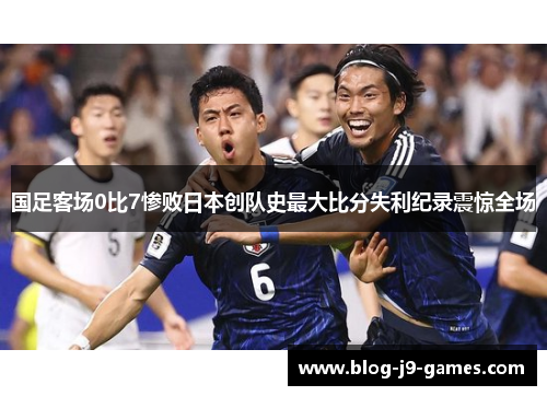 国足客场0比7惨败日本创队史最大比分失利纪录震惊全场 国足客场0比7惨败日本创队史最大比分失利纪录震惊全场