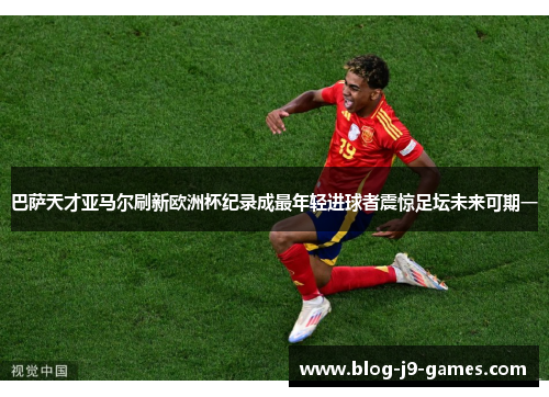 巴萨天才亚马尔刷新欧洲杯纪录成最年轻进球者震惊足坛未来可期一